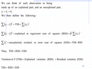  
 
ESS
RSS
TSS
(ESS)
n
variatio
Residual
(RSS)
on
variati
Explained
(TSS)
Y
in
Variation
ESS
RSS
TSS
Then,
RSS
-
TSS
(ESS)
squares
of
sum
error
or
residual,
d,
unexplaine
û
)
(x
β̂
(RSS)
squares
of
sum
regression
or
explained
y
ŷ
)
(y
TSS
y
y
:
following
the
define
then
We
û
ŷ
y
part,
d
unexplaine
an
and
part,
explained
an
of
up
made
being
as
n
observatio
each
of
k
can thin
We
2
i
2
i
2
2
i
2
i
2
i
i
i
i





















64
 