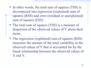  In other words, the total sum of squares (TSS) is
decomposed into regression (explained) sum of
squares (RSS) and error (residual or unexplained)
sum of squares (ESS)
 The total sum of squares (TSS) is a measure of
dispersion of the observed values of Y about their
mean.
 The regression (explained) sum of squares (RSS)
measures the amount of the total variability in the
observed values of Y that is accounted for by the
linear relationship between the observed values of
X and Y.
66
 