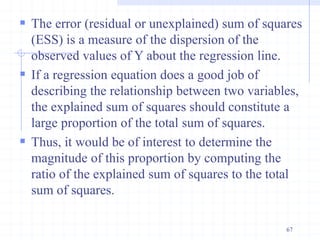  The error (residual or unexplained) sum of squares
(ESS) is a measure of the dispersion of the
observed values of Y about the regression line.
 If a regression equation does a good job of
describing the relationship between two variables,
the explained sum of squares should constitute a
large proportion of the total sum of squares.
 Thus, it would be of interest to determine the
magnitude of this proportion by computing the
ratio of the explained sum of squares to the total
sum of squares.
67
 