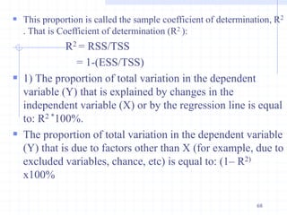  This proportion is called the sample coefficient of determination, R2
. That is Coefficient of determination (R2 ):
R2 = RSS/TSS
= 1-(ESS/TSS)
 1) The proportion of total variation in the dependent
variable (Y) that is explained by changes in the
independent variable (X) or by the regression line is equal
to: R2 *100%.
 The proportion of total variation in the dependent variable
(Y) that is due to factors other than X (for example, due to
excluded variables, chance, etc) is equal to: (1– R2)
x100%
68
 