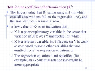 Test for the coefficient of determination (R2)
 The largest value that R2 can assume is 1 (in which
case all observations fall on the regression line), and
the smallest it can assume is zero.
 A low value of R2 is an indication that
 X is a poor explanatory variable in the sense that
variation in X leaves Y unaffected, or while
 X is a relevant variable, its influence on Y is weak
as compared to some other variables that are
omitted from the regression equation, or
 The regression equation is misspecified (for
example, an exponential relationship might be
more appropriate.
69
 