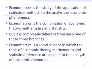  Econometrics is the study of the application of
statistical methods to the analysis of economic
phenomena.
 Econometrics is the combination of economic
theory, mathematics and statistics.
 But it is completely different from each one of
these three branches
 Econometrics is a social science in which the
tools of economic theory, mathematics and
statistical inference are applied to the analysis
of economic phenomena.
7
 