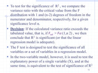  To test for the significance of R2 , we compare the
variance ratio with the critical value from the F
distribution with 1 and (n-2) degrees of freedom in the
numerator and denominator, respectively, for a given
significance level α.
 Decision: If the calculated variance ratio exceeds the
tabulated value, that is, if Fcal > Fa (1,n 2) , we then
conclude that R2 is significant (or that the linear
regression model is adequate).
 The F test is designed to test the significance of all
variables or a set of variables in a regression model.
 In the two-variable model, however, it is used to test the
explanatory power of a single variable (X), and at the
same time, is equivalent to the test of significance of R2
72
 