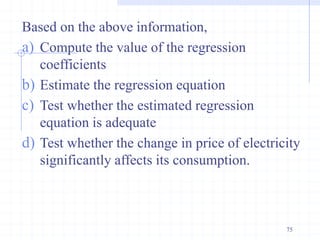 Based on the above information,
a) Compute the value of the regression
coefficients
b) Estimate the regression equation
c) Test whether the estimated regression
equation is adequate
d) Test whether the change in price of electricity
significantly affects its consumption.
75
 