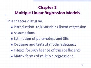 Chapter 3
Multiple Linear Regression Models
This chapter discusses
 Introduction to k-variables linear regression
 Assumptions
 Estimation of parameters and SEs
 R-square and tests of model adequacy
 T-tests for significance of the coefficients
 Matrix forms of multiple regressions
76
 