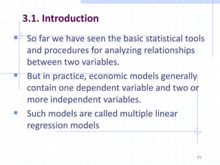 3.1. Introduction
 So far we have seen the basic statistical tools
and procedures for analyzing relationships
between two variables.
 But in practice, economic models generally
contain one dependent variable and two or
more independent variables.
 Such models are called multiple linear
regression models
77
 