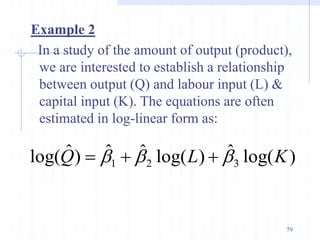 Example 2
In a study of the amount of output (product),
we are interested to establish a relationship
between output (Q) and labour input (L) &
capital input (K). The equations are often
estimated in log-linear form as:
)
log(
ˆ
)
log(
ˆ
ˆ
)
ˆ
log( 3
2
1 K
L
Q b
b
b 


79
 