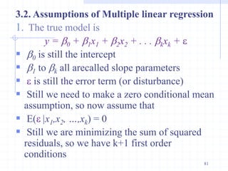 3.2. Assumptions of Multiple linear regression
1. The true model is
y = b0 + b1x1 + b2x2 + . . . bkxk + 
 b0 is still the intercept
 b1 to bk all arecalled slope parameters
  is still the error term (or disturbance)
 Still we need to make a zero conditional mean
assumption, so now assume that
 E( |x1,x2, …,xk) = 0
 Still we are minimizing the sum of squared
residuals, so we have k+1 first order
conditions
81
 