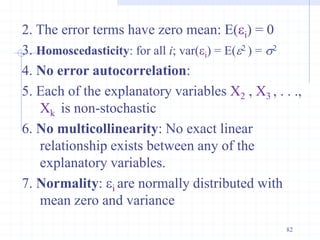 2. The error terms have zero mean: E(i) = 0
3. Homoscedasticity: for all i; var(i) = E(2 ) = s2
4. No error autocorrelation:
5. Each of the explanatory variables X2 , X3 , . . .,
Xk is non-stochastic
6. No multicollinearity: No exact linear
relationship exists between any of the
explanatory variables.
7. Normality: i are normally distributed with
mean zero and variance
82
 