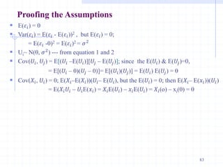 Proofing the Assumptions
 E(𝜀𝑖) = 0
 Var(𝜀𝑖) = E(𝜀𝑖 - E(𝜀𝑖))2 , but E(𝜀𝑖) = 0;
= E(𝜀𝑖 -0)2 = E(𝜀𝑖)2 = 𝜎2
 Ui~ N(0, 𝜎2) --- from equation 1 and 2
 Cov(𝑈𝑖, 𝑈𝑗) = E[(𝑈𝑖 –E(𝑈𝑖)][𝑈𝑗 – E(𝑈𝑗)]; since the E(𝑈𝑖) & E(𝑈𝑗)=0,
= E[(𝑈𝑖 – 0)(𝑈𝑗 – 0)]= E[(𝑈𝑖)(𝑈𝑗)] = E(𝑈𝑖) E(𝑈𝑗) = 0
 Cov(𝑋𝑖, 𝑈𝑖) = 0; E(𝑋𝑖–E(𝑋𝑖))(𝑈𝑖– E(𝑈𝑖), but the E(𝑈𝑖) = 0; then E(𝑋𝑖– E(𝑥𝑖))(𝑈𝑖)
= E(𝑋𝑖𝑈𝑖 – 𝑈𝑖E(𝑥𝑖) = 𝑋𝑖E(𝑈𝑖) – 𝑥𝑖E(𝑈𝑖) = 𝑋𝑖(o) – xi(0) = 0
83
 