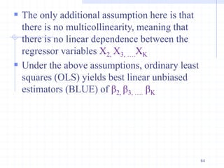  The only additional assumption here is that
there is no multicollinearity, meaning that
there is no linear dependence between the
regressor variables X2, X3, ….XK
 Under the above assumptions, ordinary least
squares (OLS) yields best linear unbiased
estimators (BLUE) of β2, β3, …. βK
84
 