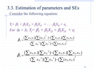 Consider the following equation:
Yi= b1 + b2X2i + b3X3i + . . . bkXki + i ,
For (k = 3), Yi= b1 + b2X2i + b3X3i + i
3.3. Estimation of parameters and SEs
  
  



 2
3
2
2
3
2
2
3
2
3
2
3
2
2
)
(
[
]
][
[
]
][
[
]
)
(
][
[
ˆ
i
i
i
i
i
i
i
i
i
i
i
x
x
x
x
x
x
y
x
x
y
x
β
  
  



 2
3
2
2
3
2
2
3
2
2
2
2
3
3
)
(
[
]
][
[
]
][
[
]
][
[
ˆ
i
i
i
i
i
i
i
i
i
i
i
x
x
x
x
x
x
y
x
x
y
x
β
85
 