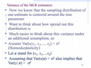 Variance of the MLR estimators
 Now we know that the sampling distribution of
our estimate is centered around the true
parameter
 Want to think about how spread out this
distribution is
 Much easier to think about this variance under
an additional assumption, so
 Assume Var(u|x1, x2,…, xk) = s2
(Homoskedasticity)
 Let x stand for (x1, x2,…xk)
 Assuming that Var(u|x) = s2 also implies that
Var(y| x) = s2
86
 