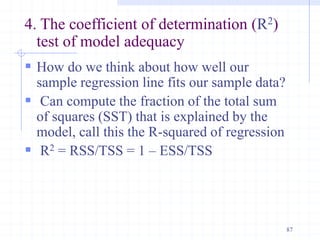 4. The coefficient of determination (R2)
test of model adequacy
 How do we think about how well our
sample regression line fits our sample data?
 Can compute the fraction of the total sum
of squares (SST) that is explained by the
model, call this the R-squared of regression
 R2 = RSS/TSS = 1 – ESS/TSS
87
 