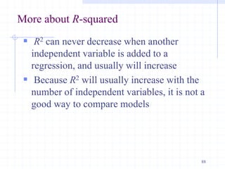 More about R-squared
 R2 can never decrease when another
independent variable is added to a
regression, and usually will increase
 Because R2 will usually increase with the
number of independent variables, it is not a
good way to compare models
88
 