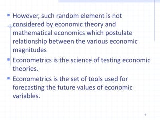  However, such random element is not
considered by economic theory and
mathematical economics which postulate
relationship between the various economic
magnitudes
 Econometrics is the science of testing economic
theories.
 Econometrics is the set of tools used for
forecasting the future values of economic
variables.
9
 