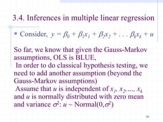 3.4. Inferences in multiple linear regression
 Consider, y = b0 + b1x1 + b2x2 + . . . bkxk + u
So far, we know that given the Gauss-Markov
assumptions, OLS is BLUE,
In order to do classical hypothesis testing, we
need to add another assumption (beyond the
Gauss-Markov assumptions)
Assume that u is independent of x1, x2,…, xk
and u is normally distributed with zero mean
and variance s2: u ~ Normal(0,s2)
90
 