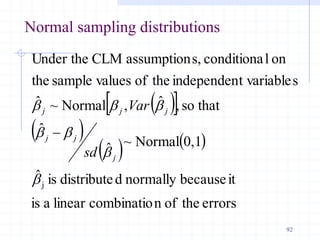 Normal sampling distributions
 
 
 
   
errors
the
of
n
combinatio
linear
a
is
it
because
normally
d
distribute
is
ˆ
0,1
Normal
~
ˆ
ˆ
that
so
,
ˆ
,
Normal
~
ˆ
s
t variable
independen
the
of
values
sample
the
on
l
conditiona
s,
assumption
CLM
Under the
j
b
b
b
b
b
b
b
j
j
j
j
j
j
sd
Var

92
 