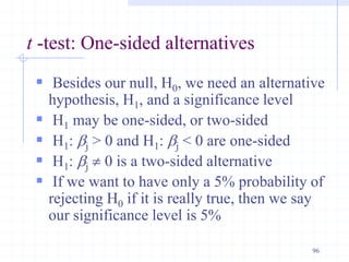 t -test: One-sided alternatives
 Besides our null, H0, we need an alternative
hypothesis, H1, and a significance level
 H1 may be one-sided, or two-sided
 H1: bj > 0 and H1: bj < 0 are one-sided
 H1: bj  0 is a two-sided alternative
 If we want to have only a 5% probability of
rejecting H0 if it is really true, then we say
our significance level is 5%
96
 