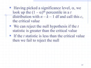  Having picked a significance level, a, we
look up the (1 – a)th percentile in a t
distribution with n – k – 1 df and call this c,
the critical value
 We can reject the null hypothesis if the t
statistic is greater than the critical value
 If the t statistic is less than the critical value
then we fail to reject the null
97
 