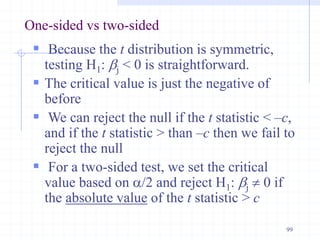 One-sided vs two-sided
 Because the t distribution is symmetric,
testing H1: bj < 0 is straightforward.
 The critical value is just the negative of
before
 We can reject the null if the t statistic < –c,
and if the t statistic > than –c then we fail to
reject the null
 For a two-sided test, we set the critical
value based on a/2 and reject H1: bj  0 if
the absolute value of the t statistic > c
99
 