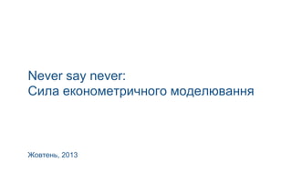 Never say never:
Сила економетричного моделювання

Жовтень, 2013

 
