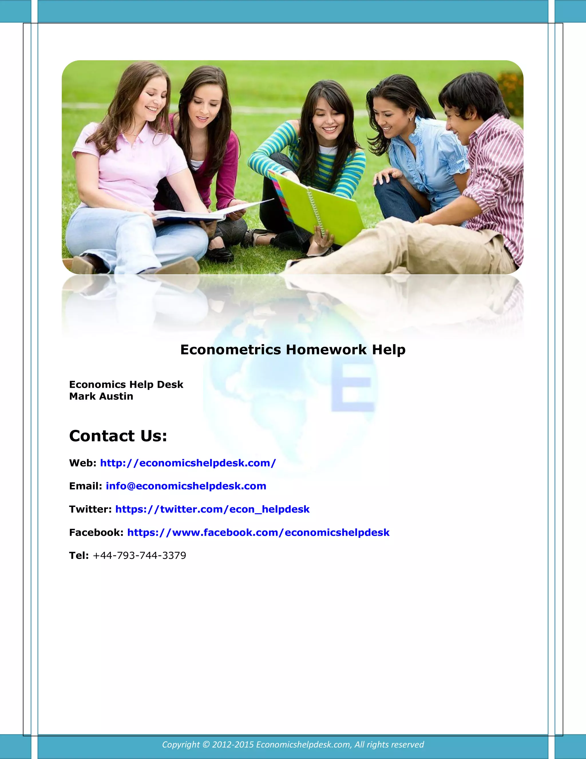Econometrics Homework Help
Economics Help Desk
Mark Austin
Contact Us:
Web: http://economicshelpdesk.com/
Email: info@economicshelpdesk.com
Twitter: https://twitter.com/econ_helpdesk
Facebook: https://www.facebook.com/economicshelpdesk
Tel: +44-793-744-3379
Copyright © 2012-2015 Economicshelpdesk.com, All rights reserved
 