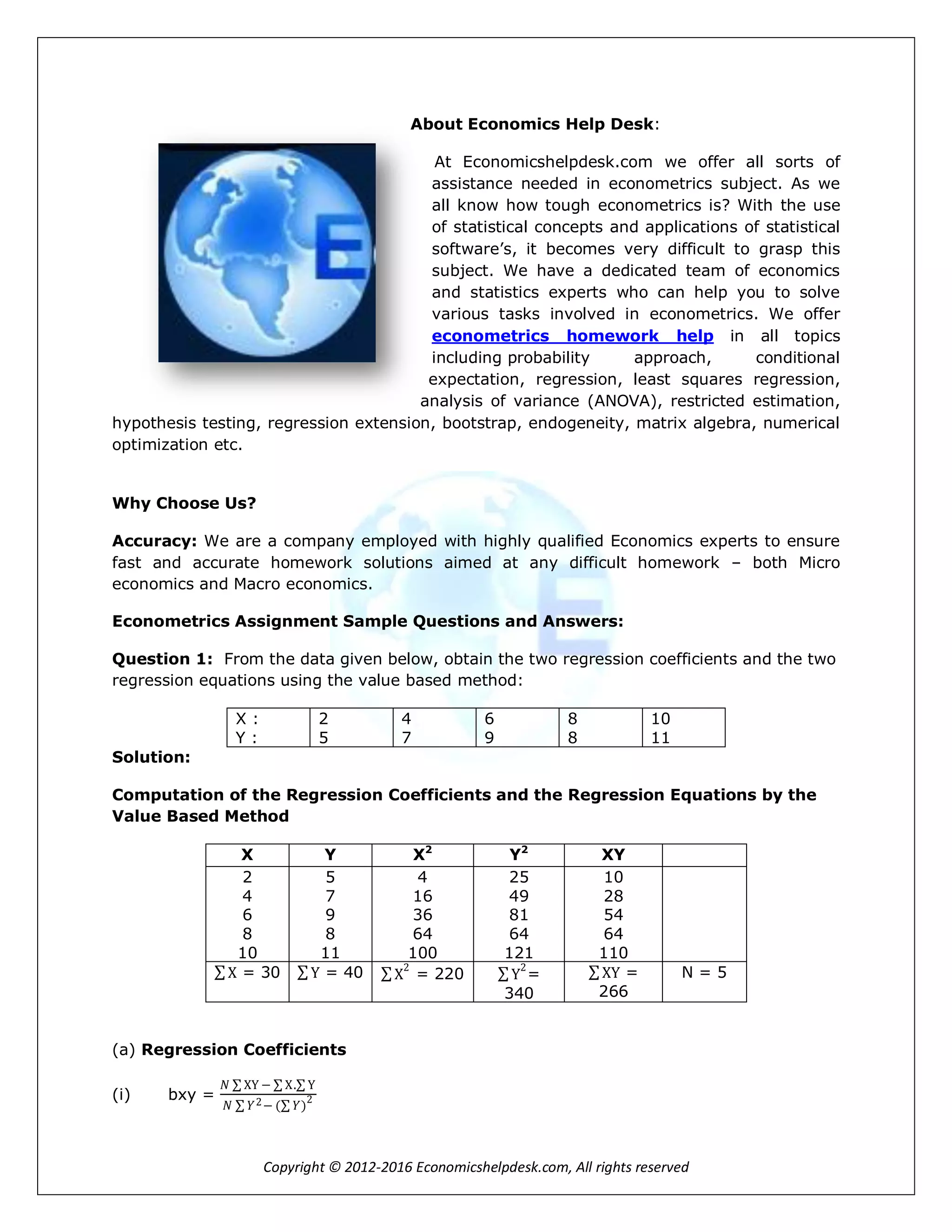 Copyright © 2012-2016 Economicshelpdesk.com, All rights reserved
About Economics Help Desk:
At Economicshelpdesk.com we offer all sorts of
assistance needed in econometrics subject. As we
all know how tough econometrics is? With the use
of statistical concepts and applications of statistical
software’s, it becomes very difficult to grasp this
subject. We have a dedicated team of economics
and statistics experts who can help you to solve
various tasks involved in econometrics. We offer
econometrics homework help in all topics
including probability approach, conditional
expectation, regression, least squares regression,
analysis of variance (ANOVA), restricted estimation,
hypothesis testing, regression extension, bootstrap, endogeneity, matrix algebra, numerical
optimization etc.
Why Choose Us?
Accuracy: We are a company employed with highly qualified Economics experts to ensure
fast and accurate homework solutions aimed at any difficult homework – both Micro
economics and Macro economics.
Econometrics Assignment Sample Questions and Answers:
Question 1: From the data given below, obtain the two regression coefficients and the two
regression equations using the value based method:
X :
Y :
2
5
4
7
6
9
8
8
10
11
Solution:
Computation of the Regression Coefficients and the Regression Equations by the
Value Based Method
X Y X2
Y2
XY
2
4
6
8
10
5
7
9
8
11
4
16
36
64
100
25
49
81
64
121
10
28
54
64
110
X = 30 Y = 40 X
2
= 220 Y
2
=
340
XY =
266
N = 5
(a) Regression Coefficients
(i) bxy =
𝑁 XY − X. Y
𝑁 𝑌2− ( 𝑌)
2
 