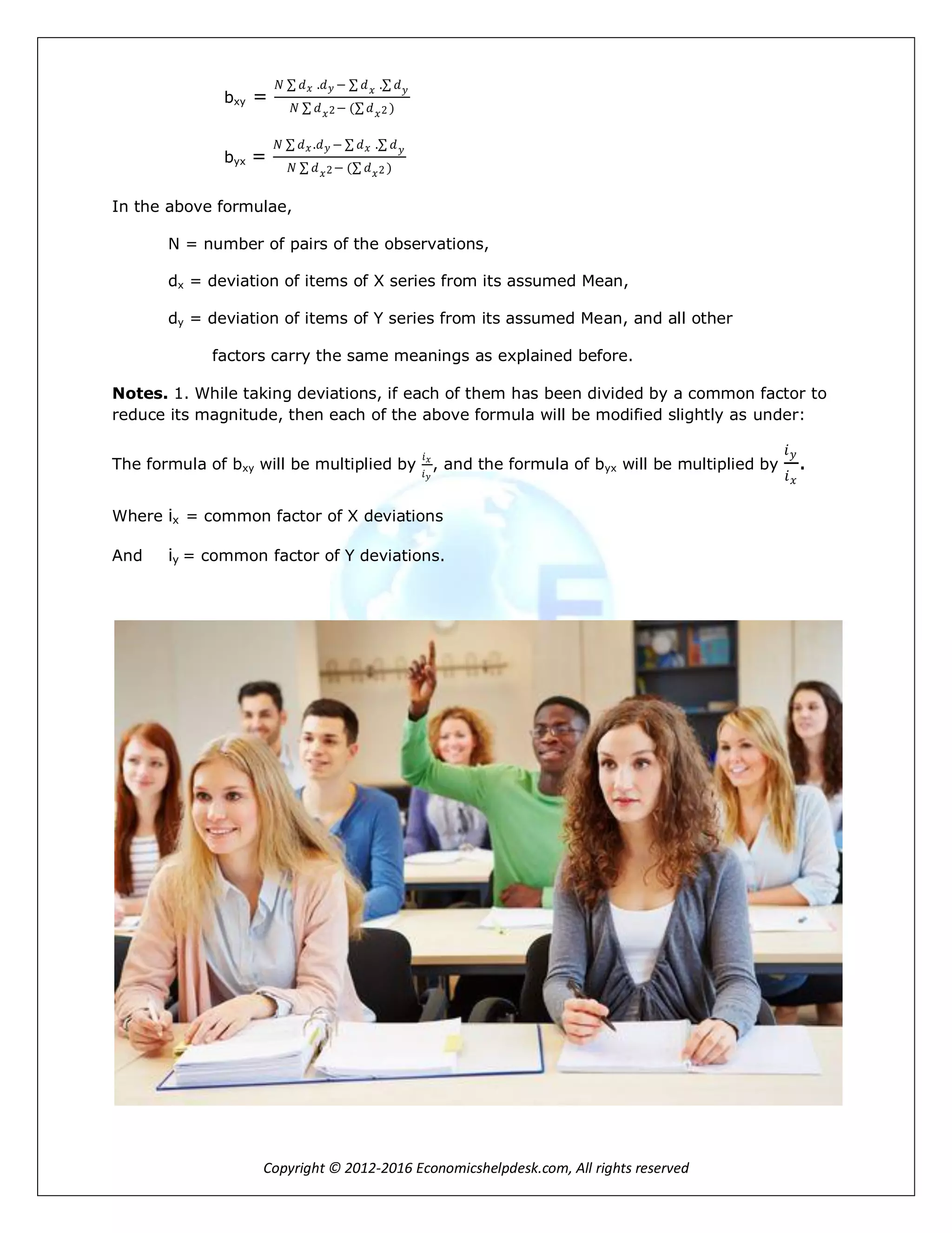 Copyright © 2012-2016 Economicshelpdesk.com, All rights reserved
bxy =
𝑁 𝑑 𝑥 .𝑑 𝑦 − 𝑑 𝑥 . 𝑑 𝑦
𝑁 𝑑 𝑥2− ( 𝑑 𝑥2 )
byx =
𝑁 𝑑 𝑥 .𝑑 𝑦 − 𝑑 𝑥 . 𝑑 𝑦
𝑁 𝑑 𝑥2− ( 𝑑 𝑥2 )
In the above formulae,
N = number of pairs of the observations,
dx = deviation of items of X series from its assumed Mean,
dy = deviation of items of Y series from its assumed Mean, and all other
factors carry the same meanings as explained before.
Notes. 1. While taking deviations, if each of them has been divided by a common factor to
reduce its magnitude, then each of the above formula will be modified slightly as under:
The formula of bxy will be multiplied by
𝑖 𝑥
𝑖 𝑦
, and the formula of byx will be multiplied by
𝑖 𝑦
𝑖 𝑥
.
Where ix = common factor of X deviations
And iy = common factor of Y deviations.
 