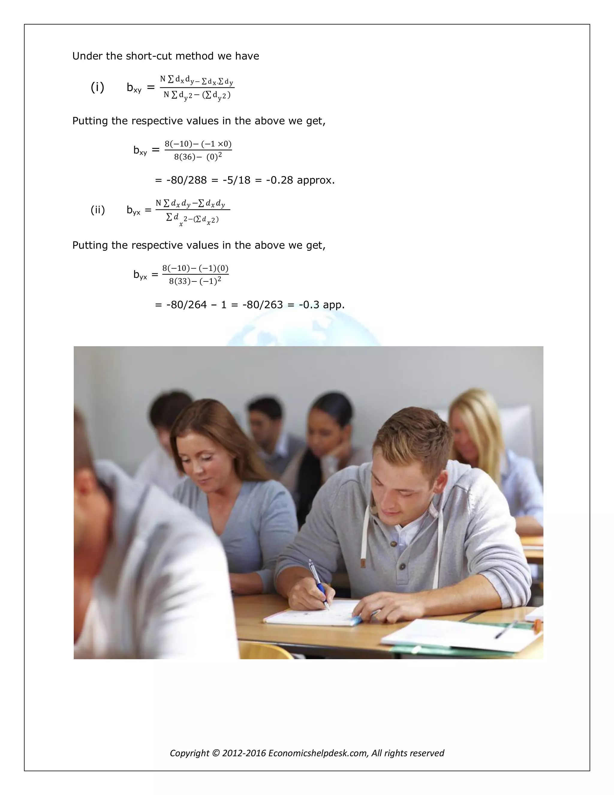 Copyright © 2012-2016 Economicshelpdesk.com, All rights reserved
Under the short-cut method we have
(i) bxy =
N dx dy− dx. dy
N dy2 − ( dy2 )
Putting the respective values in the above we get,
bxy =
8 −10 − (−1 ×0)
8 36 − (0)2
= -80/288 = -5/18 = -0.28 approx.
(ii) byx =
N 𝑑 𝑥 𝑑 𝑦 − 𝑑 𝑥 𝑑 𝑦
𝑑
𝑥
2−( 𝑑
𝑥2)
Putting the respective values in the above we get,
byx =
8 −10 − −1 (0)
8 33 − (−1)2
= -80/264 – 1 = -80/263 = -0.3 app.
 