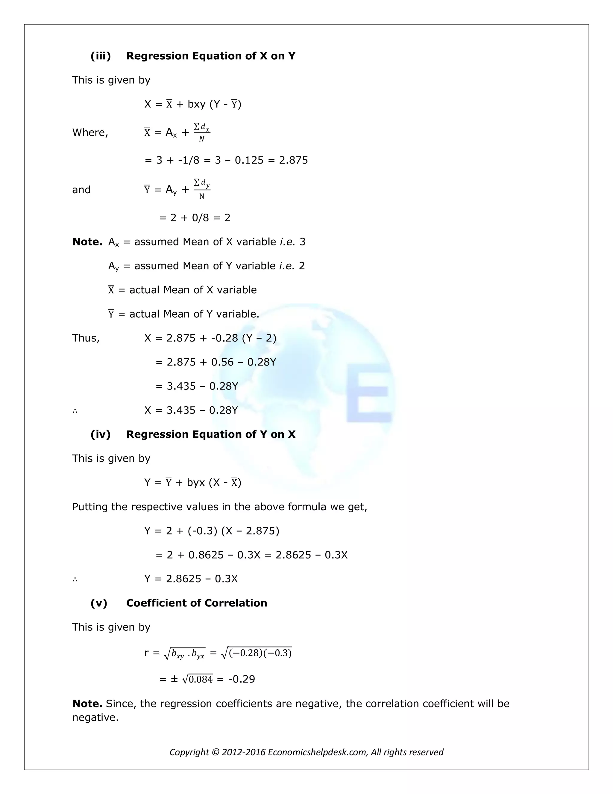 Copyright © 2012-2016 Economicshelpdesk.com, All rights reserved
(iii) Regression Equation of X on Y
This is given by
X = X + bxy (Y - Y)
Where, X = Ax +
𝑑 𝑥
𝑁
= 3 + -1/8 = 3 – 0.125 = 2.875
and Y = Ay +
𝑑 𝑦
N
= 2 + 0/8 = 2
Note. Ax = assumed Mean of X variable i.e. 3
Ay = assumed Mean of Y variable i.e. 2
X = actual Mean of X variable
Y = actual Mean of Y variable.
Thus, X = 2.875 + -0.28 (Y – 2)
= 2.875 + 0.56 – 0.28Y
= 3.435 – 0.28Y
∴ X = 3.435 – 0.28Y
(iv) Regression Equation of Y on X
This is given by
Y = Y + byx (X - X)
Putting the respective values in the above formula we get,
Y = 2 + (-0.3) (X – 2.875)
= 2 + 0.8625 – 0.3X = 2.8625 – 0.3X
∴ Y = 2.8625 – 0.3X
(v) Coefficient of Correlation
This is given by
r = 𝑏 𝑥𝑦 . 𝑏 𝑦𝑥 = −0.28 (−0.3)
= ± 0.084 = -0.29
Note. Since, the regression coefficients are negative, the correlation coefficient will be
negative.
 