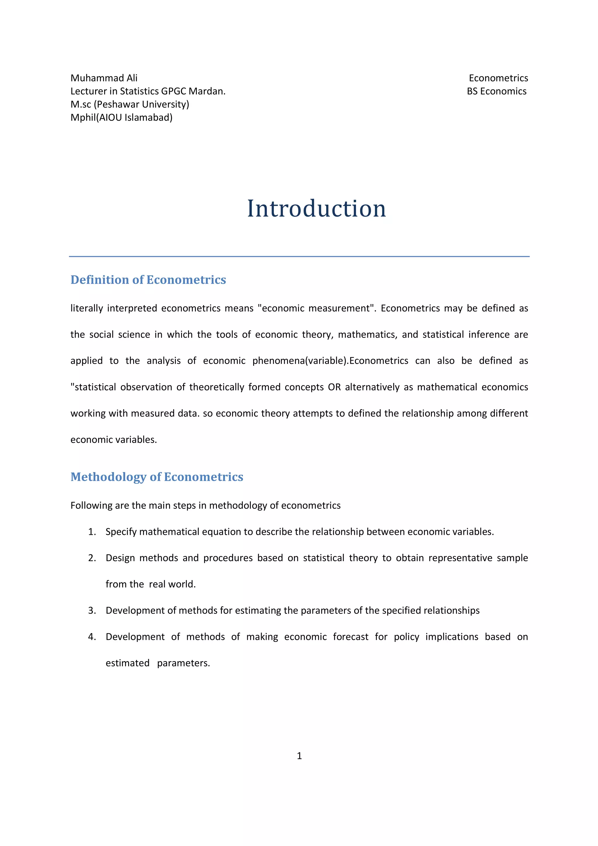 Muhammad Ali Econometrics
Lecturer in Statistics GPGC Mardan. BS Economics
M.sc (Peshawar University)
Mphil(AIOU Islamabad)
1
Introduction
Definition of Econometrics
literally interpreted econometrics means "economic measurement". Econometrics may be defined as
the social science in which the tools of economic theory, mathematics, and statistical inference are
applied to the analysis of economic phenomena(variable).Econometrics can also be defined as
"statistical observation of theoretically formed concepts OR alternatively as mathematical economics
working with measured data. so economic theory attempts to defined the relationship among different
economic variables.
Methodology of Econometrics
Following are the main steps in methodology of econometrics
1. Specify mathematical equation to describe the relationship between economic variables.
2. Design methods and procedures based on statistical theory to obtain representative sample
from the real world.
3. Development of methods for estimating the parameters of the specified relationships
4. Development of methods of making economic forecast for policy implications based on
estimated parameters.
 