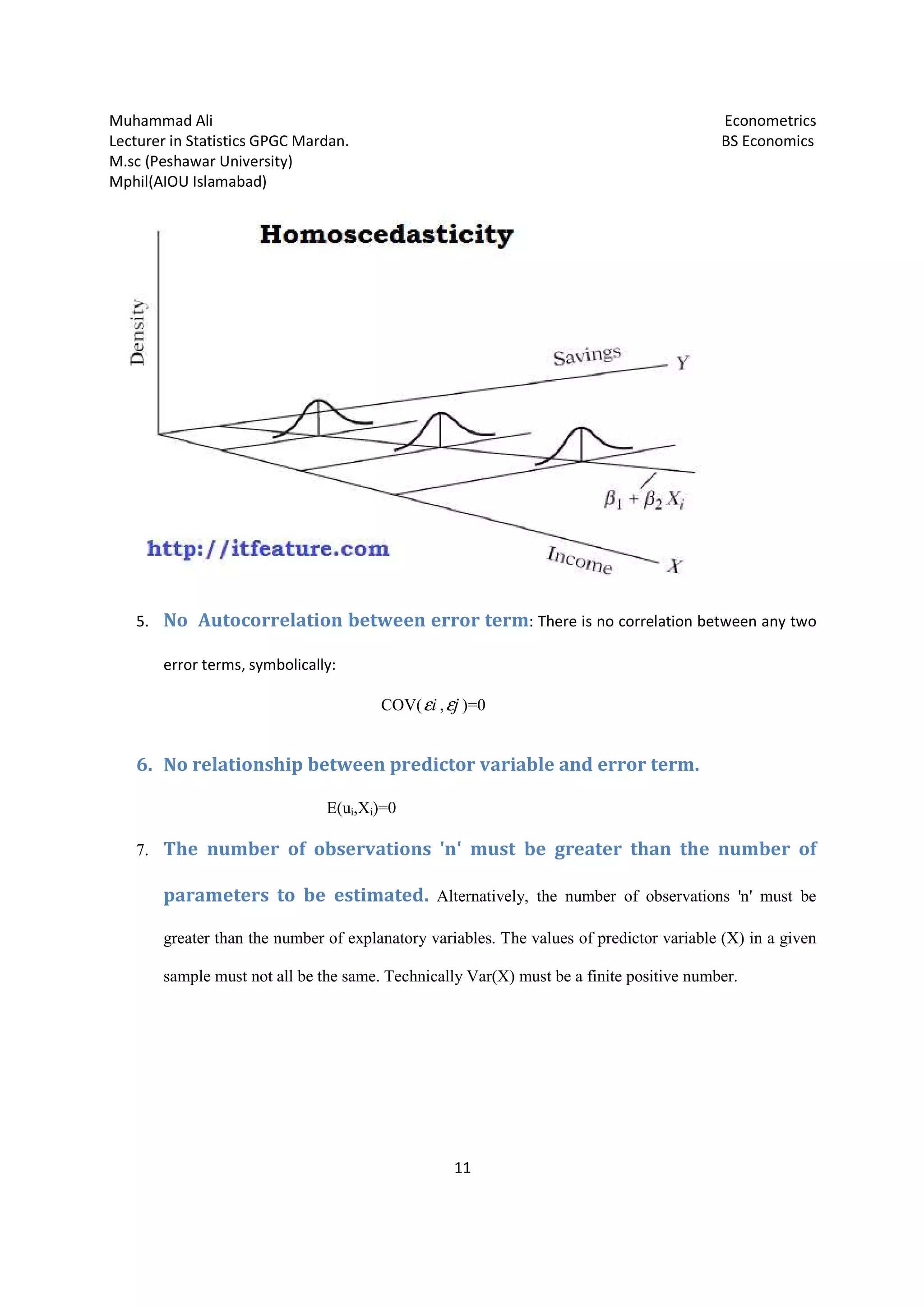 Muhammad Ali
Lecturer in Statistics GPGC Mardan.
M.sc (Peshawar University)
Mphil(AIOU Islamabad)
5. No Autocorrelation between error term
error terms, symbolically:
6. No relationship between predictor va
7. The number of observations 'n' must be greater than the number of
parameters to be
greater than the number of explanatory
sample must not all be the same. Technically Var(X) must be a finite positive number.
Lecturer in Statistics GPGC Mardan.
11
correlation between error term: There is no correlation between any two
symbolically:
COV( iε , jε )=0
No relationship between predictor variable and error term.
E(ui,Xi)=0
The number of observations 'n' must be greater than the number of
parameters to be estimated. Alternatively, the number of observations 'n' must be
greater than the number of explanatory variables. The values of predictor variable (X) in a given
sample must not all be the same. Technically Var(X) must be a finite positive number.
Econometrics
BS Economics
There is no correlation between any two
riable and error term.
The number of observations 'n' must be greater than the number of
, the number of observations 'n' must be
tor variable (X) in a given
sample must not all be the same. Technically Var(X) must be a finite positive number.
 