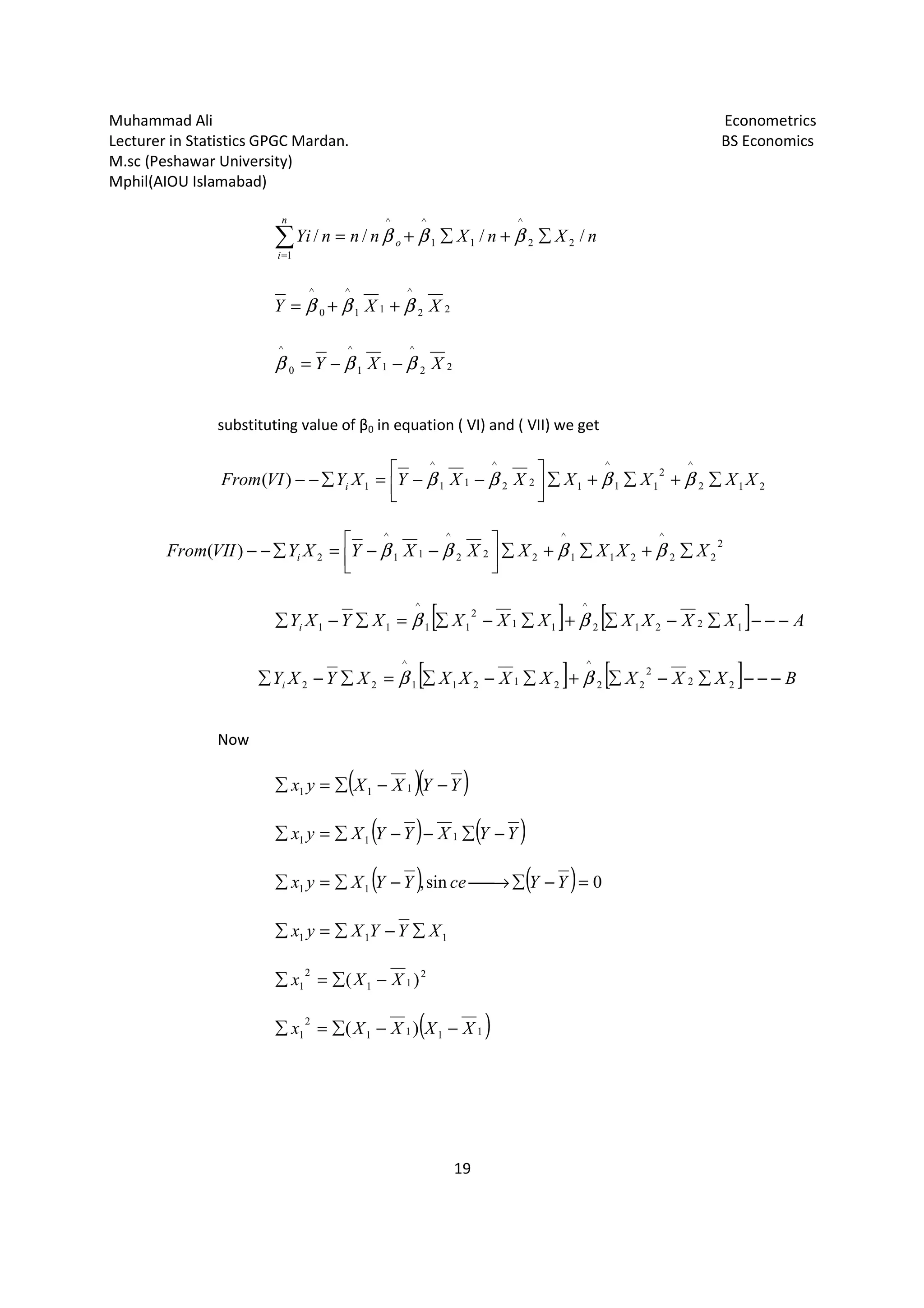 Muhammad Ali Econometrics
Lecturer in Statistics GPGC Mardan. BS Economics
M.sc (Peshawar University)
Mphil(AIOU Islamabad)
19
nXnXnnnYi o
n
i
//// 22
^
11
^^
1
∑+∑+=∑=
βββ
22
^
11
^
0
^
XXY βββ ++=
22
^
11
^
0
^
XXY βββ −−=
substituting value of β0 in equation ( VI) and ( VII) we get
212
^
2
11
^
122
^
11
^
1)( XXXXXXYXYVIFrom i ∑+∑+∑



−−=∑−− ββββ
2
22
^
211
^
222
^
11
^
2)( XXXXXXYXYVIIFrom i ∑+∑+∑



−−=∑−− ββββ
[ ] [ ] AXXXXXXXXYXYi −−−∑−∑+∑−∑=∑−∑ 12212
^
11
2
11
^
11 ββ
[ ] [ ] BXXXXXXXXYXYi −−−∑−∑+∑−∑=∑−∑ 22
2
22
^
21211
^
22 ββ
Now
( )( )YYXXyx −−∑=∑ 111
( ) ( )YYXYYXyx −∑−−∑=∑ 111
( ) ( ) 0sin,11 =−∑→−∑=∑ YYceYYXyx
111 XYYXyx ∑−∑=∑
2
11
2
1 )( XXx −∑=∑
( )1111
2
1 )( XXXXx −−∑=∑
 