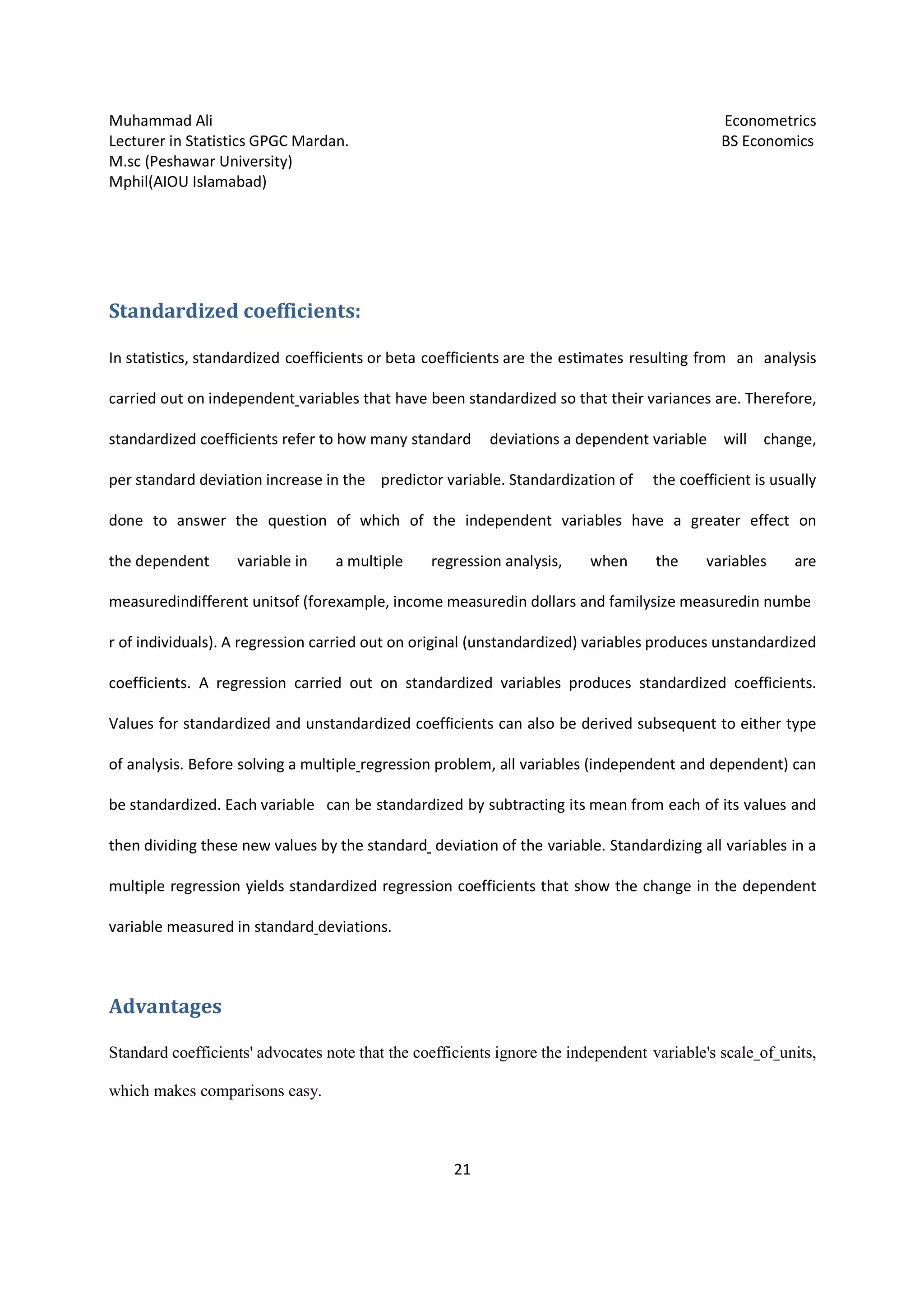 Muhammad Ali Econometrics
Lecturer in Statistics GPGC Mardan. BS Economics
M.sc (Peshawar University)
Mphil(AIOU Islamabad)
21
Standardized coefficients:
In statistics, standardized coefficients or beta coefficients are the estimates resulting from an analysis
carried out on independent variables that have been standardized so that their variances are. Therefore,
standardized coefficients refer to how many standard deviations a dependent variable will change,
per standard deviation increase in the predictor variable. Standardization of the coefficient is usually
done to answer the question of which of the independent variables have a greater effect on
the dependent variable in a multiple regression analysis, when the variables are
measuredindifferent unitsof (forexample, income measuredin dollars and familysize measuredin numbe
r of individuals). A regression carried out on original (unstandardized) variables produces unstandardized
coefficients. A regression carried out on standardized variables produces standardized coefficients.
Values for standardized and unstandardized coefficients can also be derived subsequent to either type
of analysis. Before solving a multiple regression problem, all variables (independent and dependent) can
be standardized. Each variable can be standardized by subtracting its mean from each of its values and
then dividing these new values by the standard deviation of the variable. Standardizing all variables in a
multiple regression yields standardized regression coefficients that show the change in the dependent
variable measured in standard deviations.
Advantages
Standard coefficients' advocates note that the coefficients ignore the independent variable's scale of units,
which makes comparisons easy.
 