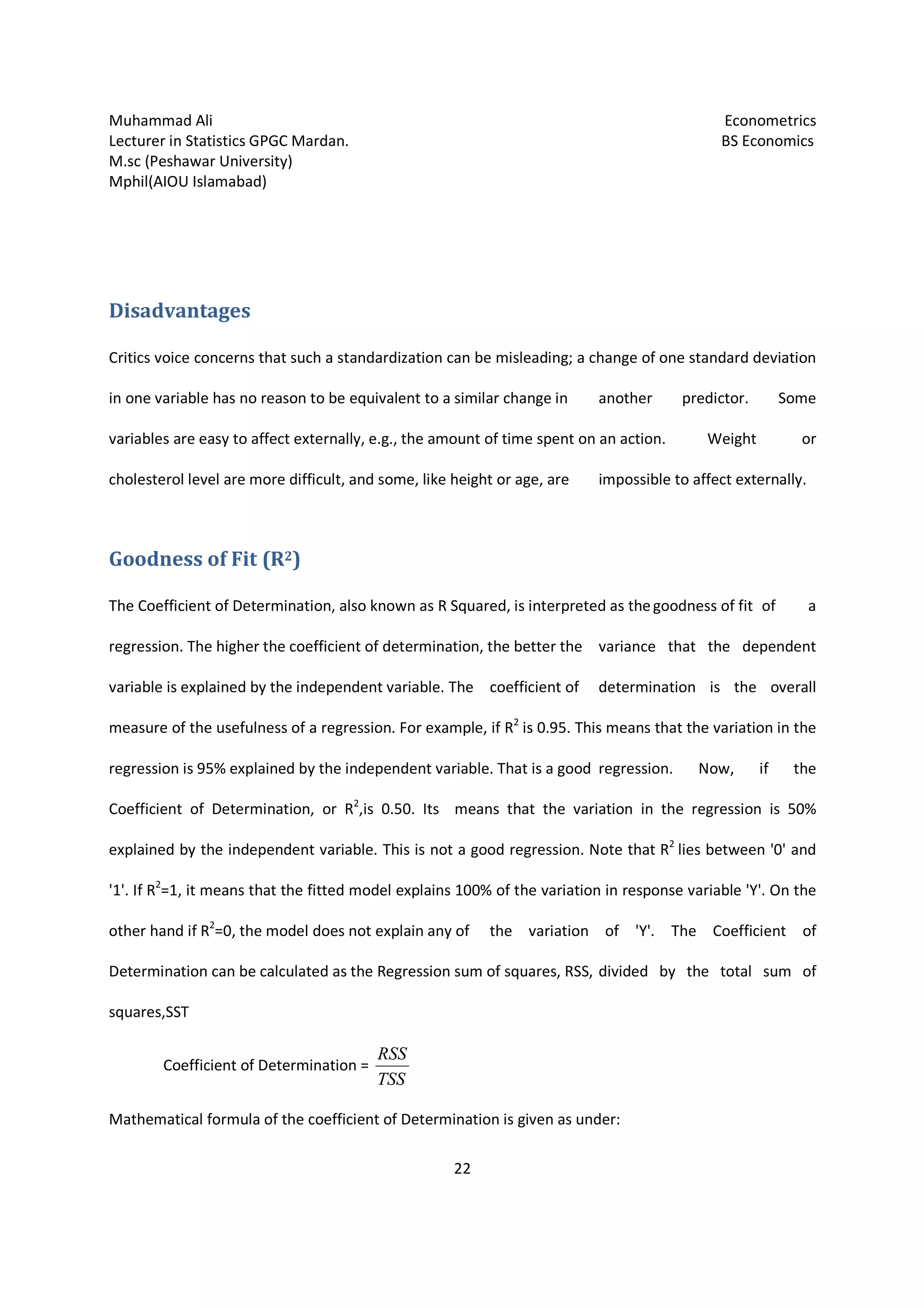 Muhammad Ali Econometrics
Lecturer in Statistics GPGC Mardan. BS Economics
M.sc (Peshawar University)
Mphil(AIOU Islamabad)
22
Disadvantages
Critics voice concerns that such a standardization can be misleading; a change of one standard deviation
in one variable has no reason to be equivalent to a similar change in another predictor. Some
variables are easy to affect externally, e.g., the amount of time spent on an action. Weight or
cholesterol level are more difficult, and some, like height or age, are impossible to affect externally.
Goodness of Fit (R2)
The Coefficient of Determination, also known as R Squared, is interpreted as thegoodness of fit of a
regression. The higher the coefficient of determination, the better the variance that the dependent
variable is explained by the independent variable. The coefficient of determination is the overall
measure of the usefulness of a regression. For example, if R2
is 0.95. This means that the variation in the
regression is 95% explained by the independent variable. That is a good regression. Now, if the
Coefficient of Determination, or R2
,is 0.50. Its means that the variation in the regression is 50%
explained by the independent variable. This is not a good regression. Note that R2
lies between '0' and
'1'. If R2
=1, it means that the fitted model explains 100% of the variation in response variable 'Y'. On the
other hand if R2
=0, the model does not explain any of the variation of 'Y'. The Coefficient of
Determination can be calculated as the Regression sum of squares, RSS, divided by the total sum of
squares,SST
Coefficient of Determination =
TSS
RSS
Mathematical formula of the coefficient of Determination is given as under:
 