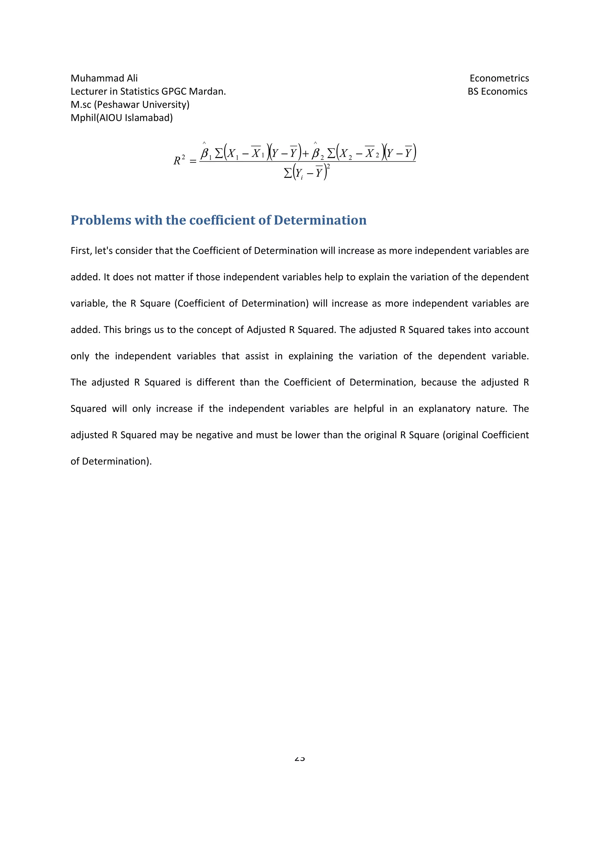 Muhammad Ali Econometrics
Lecturer in Statistics GPGC Mardan. BS Economics
M.sc (Peshawar University)
Mphil(AIOU Islamabad)
23
Problems with the coefficient of Determination
First, let's consider that the Coefficient of Determination will increase as more independent variables are
added. It does not matter if those independent variables help to explain the variation of the dependent
variable, the R Square (Coefficient of Determination) will increase as more independent variables are
added. This brings us to the concept of Adjusted R Squared. The adjusted R Squared takes into account
only the independent variables that assist in explaining the variation of the dependent variable.
The adjusted R Squared is different than the Coefficient of Determination, because the adjusted R
Squared will only increase if the independent variables are helpful in an explanatory nature. The
adjusted R Squared may be negative and must be lower than the original R Square (original Coefficient
of Determination).
( )( ) ( )( )
( )2
222
^
111
^
2
YY
YYXXYYXX
R
i −∑
−−∑+−−∑
=
ββ
 