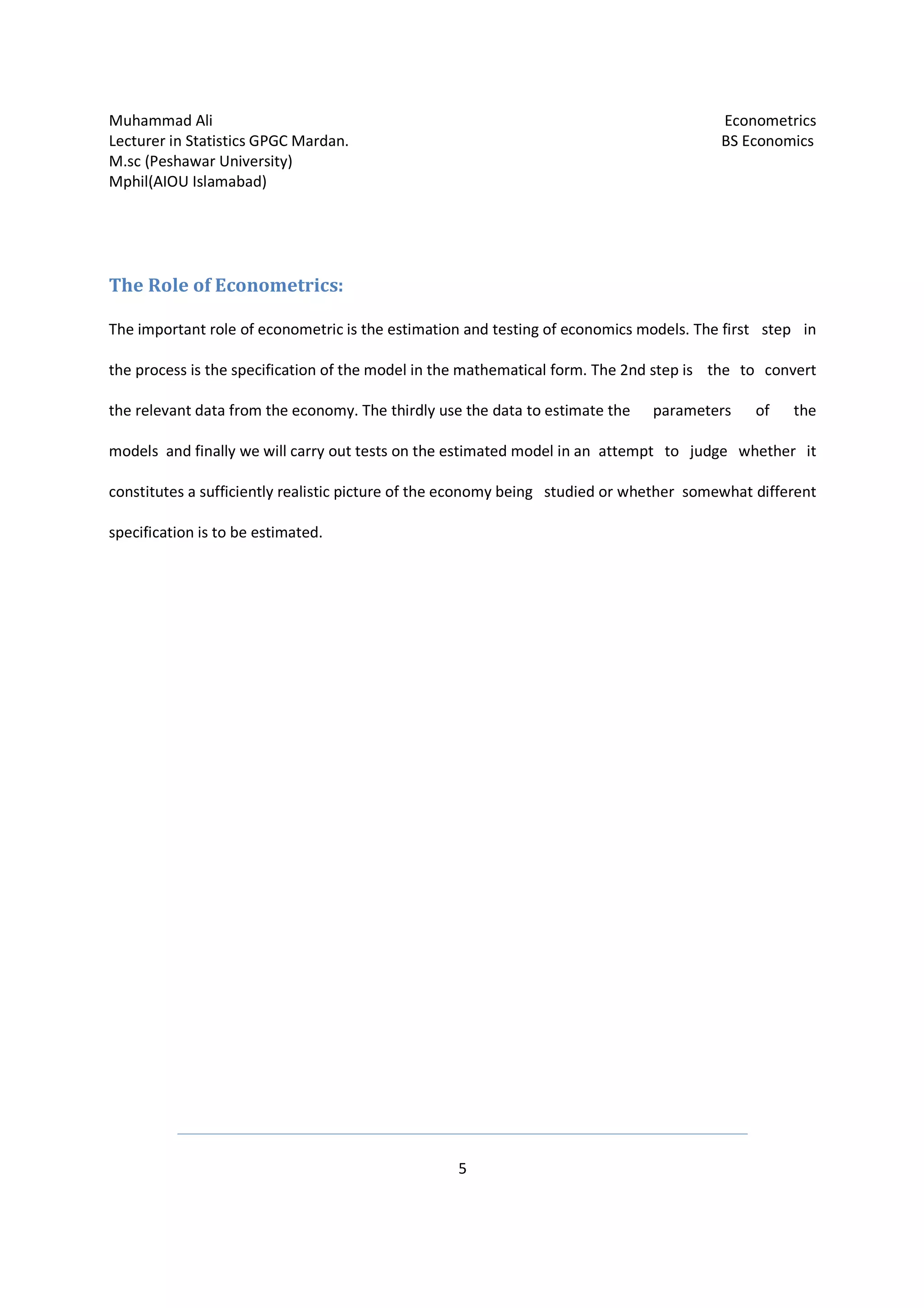 Muhammad Ali Econometrics
Lecturer in Statistics GPGC Mardan. BS Economics
M.sc (Peshawar University)
Mphil(AIOU Islamabad)
5
The Role of Econometrics:
The important role of econometric is the estimation and testing of economics models. The first step in
the process is the specification of the model in the mathematical form. The 2nd step is the to convert
the relevant data from the economy. The thirdly use the data to estimate the parameters of the
models and finally we will carry out tests on the estimated model in an attempt to judge whether it
constitutes a sufficiently realistic picture of the economy being studied or whether somewhat different
specification is to be estimated.
 