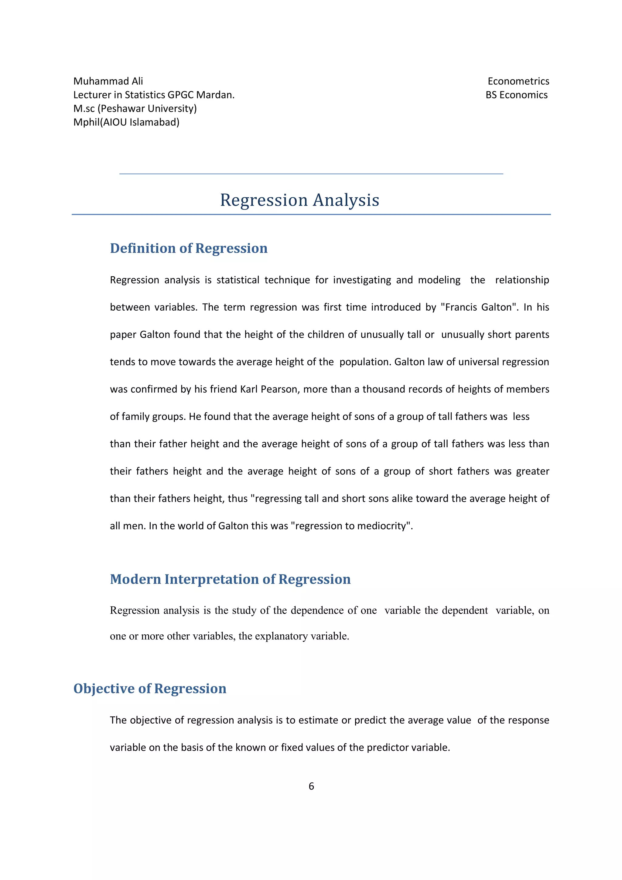 Muhammad Ali Econometrics
Lecturer in Statistics GPGC Mardan. BS Economics
M.sc (Peshawar University)
Mphil(AIOU Islamabad)
6
Regression Analysis
Definition of Regression
Regression analysis is statistical technique for investigating and modeling the relationship
between variables. The term regression was first time introduced by "Francis Galton". In his
paper Galton found that the height of the children of unusually tall or unusually short parents
tends to move towards the average height of the population. Galton law of universal regression
was confirmed by his friend Karl Pearson, more than a thousand records of heights of members
of family groups. He found that the average height of sons of a group of tall fathers was less
than their father height and the average height of sons of a group of tall fathers was less than
their fathers height and the average height of sons of a group of short fathers was greater
than their fathers height, thus "regressing tall and short sons alike toward the average height of
all men. In the world of Galton this was "regression to mediocrity".
Modern Interpretation of Regression
Regression analysis is the study of the dependence of one variable the dependent variable, on
one or more other variables, the explanatory variable.
Objective of Regression
The objective of regression analysis is to estimate or predict the average value of the response
variable on the basis of the known or fixed values of the predictor variable.
 