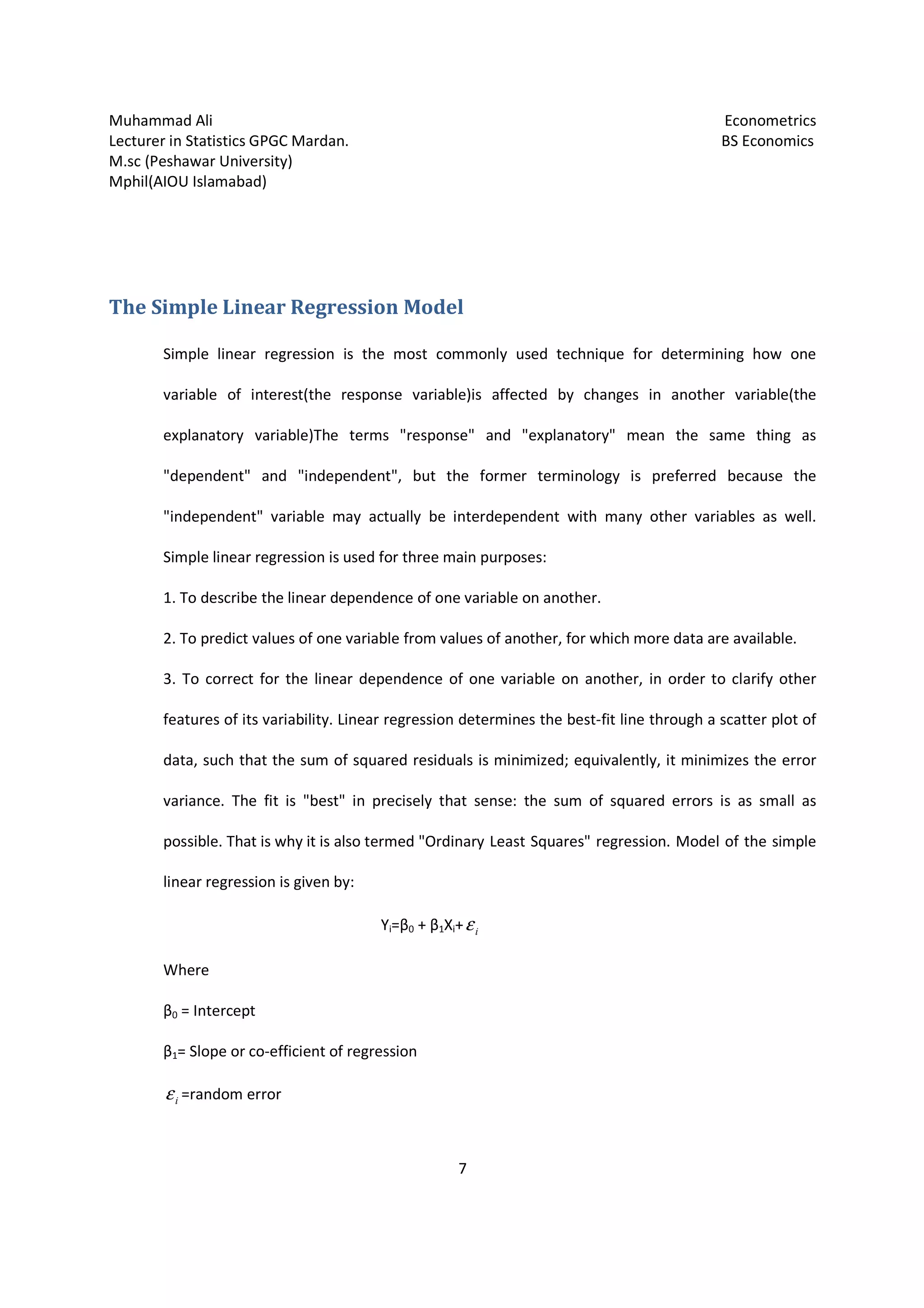 Muhammad Ali Econometrics
Lecturer in Statistics GPGC Mardan. BS Economics
M.sc (Peshawar University)
Mphil(AIOU Islamabad)
7
The Simple Linear Regression Model
Simple linear regression is the most commonly used technique for determining how one
variable of interest(the response variable)is affected by changes in another variable(the
explanatory variable)The terms "response" and "explanatory" mean the same thing as
"dependent" and "independent", but the former terminology is preferred because the
"independent" variable may actually be interdependent with many other variables as well.
Simple linear regression is used for three main purposes:
1. To describe the linear dependence of one variable on another.
2. To predict values of one variable from values of another, for which more data are available.
3. To correct for the linear dependence of one variable on another, in order to clarify other
features of its variability. Linear regression determines the best-fit line through a scatter plot of
data, such that the sum of squared residuals is minimized; equivalently, it minimizes the error
variance. The fit is "best" in precisely that sense: the sum of squared errors is as small as
possible. That is why it is also termed "Ordinary Least Squares" regression. Model of the simple
linear regression is given by:
Yi=β0 + β1Xi+ iε
Where
β0 = Intercept
β1= Slope or co-efficient of regression
iε =random error
 