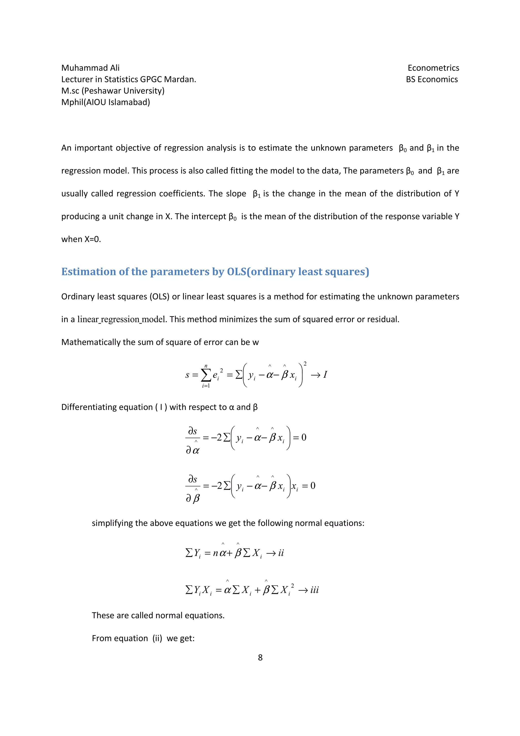 Muhammad Ali Econometrics
Lecturer in Statistics GPGC Mardan. BS Economics
M.sc (Peshawar University)
Mphil(AIOU Islamabad)
8
An important objective of regression analysis is to estimate the unknown parameters β0 and β1 in the
regression model. This process is also called fitting the model to the data, The parameters β0 and β1 are
usually called regression coefficients. The slope β1 is the change in the mean of the distribution of Y
producing a unit change in X. The intercept β0 is the mean of the distribution of the response variable Y
when X=0.
Estimation of the parameters by OLS(ordinary least squares)
Ordinary least squares (OLS) or linear least squares is a method for estimating the unknown parameters
in a linear regression model. This method minimizes the sum of squared error or residual.
Mathematically the sum of square of error can be w
∑=
→





−−∑==
n
i
iii Ixyes
1
2^^
2
βα
Differentiating equation ( I ) with respect to α and β
02
02
^^
^
^^
^
=





−−∑−=
∂
∂
=





−−∑−=
∂
∂
iii
ii
xxy
s
xy
s
βα
β
βα
α
simplifying the above equations we get the following normal equations:
iiiXXXY
iiXnY
iiii
ii
→∑+∑=∑
→∑+=∑
2
^^
^^
βα
βα
These are called normal equations.
From equation (ii) we get:
 