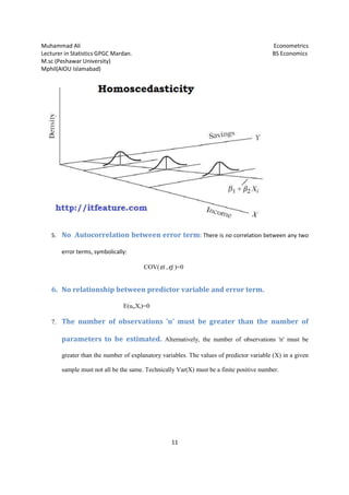 Muhammad Ali
Lecturer in Statistics GPGC Mardan.
M.sc (Peshawar University)
Mphil(AIOU Islamabad)
5. No Autocorrelation between error term
error terms, symbolically:
6. No relationship between predictor va
7. The number of observations 'n' must be greater than the number of
parameters to be
greater than the number of explanatory
sample must not all be the same. Technically Var(X) must be a finite positive number.
Lecturer in Statistics GPGC Mardan.
11
correlation between error term: There is no correlation between any two
symbolically:
COV( iε , jε )=0
No relationship between predictor variable and error term.
E(ui,Xi)=0
The number of observations 'n' must be greater than the number of
parameters to be estimated. Alternatively, the number of observations 'n' must be
greater than the number of explanatory variables. The values of predictor variable (X) in a given
sample must not all be the same. Technically Var(X) must be a finite positive number.
Econometrics
BS Economics
There is no correlation between any two
riable and error term.
The number of observations 'n' must be greater than the number of
, the number of observations 'n' must be
tor variable (X) in a given
sample must not all be the same. Technically Var(X) must be a finite positive number.
 