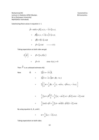 Muhammad Ali
Lecturer in Statistics GPGC Mardan.
M.sc (Peshawar University)
Mphil(AIOU Islamabad)
Substituting these values in equation ( I )
^
β (= α
= β
=
=
Taking expectation on both sides we g





 ^
βE =
=
Then is an unbiased estimate of β.
Now
By using equation A , B , and C.
Taking expectation on both sides:
Lecturer in Statistics GPGC Mardan.
14
n equation ( I )
)()0( xxw ii −∑+ β + iiw ε∑
[ ] iiiii wwxxw εβ ∑+∑+∑
[ ] iwiεβ ∑++ 01
iwiεβ ∑+ -----------( I )
Taking expectation on both sides we get
( )ii Ew εβ ∑+
0+β since E 0)( =iε
is an unbiased estimate of β.
= [ ] ii Yxwn −∑ /1
= [ ] )(/1 iixwxn εβα ++−∑
= 

−−++∑ iiii xwxwx
n
x
nn
βαεβα
111
= wix
nn
x
n
i βαεβα −∑−∑+
∑
+∑
11
= ( ) ( ) ( )xxi
n
xn
n
βαεβα −−−∑++ 10
11
By using equation A , B , and C.
= iii wx
n
εεα ∑−∑+
1
Taking expectation on both sides:
Econometrics
BS Economics


− iii wxx ε
iwixwixix εβ ∑−∑
iwix ε∑−
 