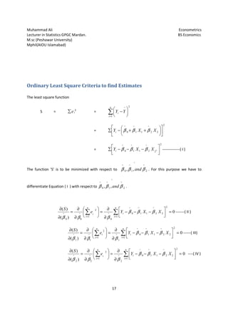 Muhammad Ali Econometrics
Lecturer in Statistics GPGC Mardan. BS Economics
M.sc (Peshawar University)
Mphil(AIOU Islamabad)
17
Ordinary Least Square Criteria to find Estimates
The least square function
S = e∑ i
2
= ∑=






−
n
i
i YY
1
2^
=
2
22
^
11
^
0
^












++−∑ XXYi βββ
=
2
22
^
11
^
0
^
2




−−−∑ XXYi βββ --------------( I )
The function 'S' is to be minimized with respect to
^
2
^
1
^
0
^
,, βββ and . For this purpose we have to
differentiate Equation ( I ) with respect to
^
2
^
1
^
0
^
,, βββ and .
∑∑ ==
=



−−−
∂
∂
=





∂
∂
=
∂
∂ n
i
i
n
i
i
XXYe
S
1
2
22
^
11
^
0
^
0
^
1
2
^
00
^
0
)(
)(
βββ
βββ
-------( II )
∑∑ ==
=



−−−
∂
∂
=





∂
∂
=
∂
∂ n
i
i
n
i
i XXYe
S
1
2
22
^
11
^
0
^
1
^
1
2
^
11
^
0
)(
)(
βββ
βββ
------( III)
∑∑ ==
=



−−−
∂
∂
=





∂
∂
=
∂
∂ n
i
i
n
i
i
XXYe
S
1
2
22
^
11
^
0
^
2
^
1
2
^
22
^
0
)(
)(
βββ
βββ
----( IV )
 