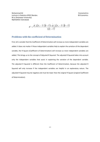 Muhammad Ali Econometrics
Lecturer in Statistics GPGC Mardan. BS Economics
M.sc (Peshawar University)
Mphil(AIOU Islamabad)
23
Problems with the coefficient of Determination
First, let's consider that the Coefficient of Determination will increase as more independent variables are
added. It does not matter if those independent variables help to explain the variation of the dependent
variable, the R Square (Coefficient of Determination) will increase as more independent variables are
added. This brings us to the concept of Adjusted R Squared. The adjusted R Squared takes into account
only the independent variables that assist in explaining the variation of the dependent variable.
The adjusted R Squared is different than the Coefficient of Determination, because the adjusted R
Squared will only increase if the independent variables are helpful in an explanatory nature. The
adjusted R Squared may be negative and must be lower than the original R Square (original Coefficient
of Determination).
( )( ) ( )( )
( )2
222
^
111
^
2
YY
YYXXYYXX
R
i −∑
−−∑+−−∑
=
ββ
 