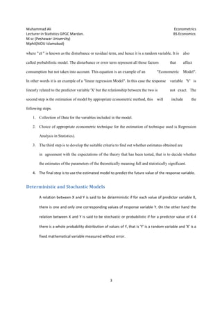 Muhammad Ali Econometrics
Lecturer in Statistics GPGC Mardan. BS Economics
M.sc (Peshawar University)
Mphil(AIOU Islamabad)
3
where " iε " is known as the disturbance or residual term, and hence it is a random variable. It is also
called probabilistic model. The disturbance or error term represent all those factors that affect
consumption but not taken into account. This equation is an example of an "Econometric Model".
In other words it is an example of a "linear regression Model". In this case the response variable 'Y' is
linearly related to the predictor variable 'X' but the relationship between the two is not exact. The
second step is the estimation of model by appropriate econometric method, this will include the
following steps.
1. Collection of Data for the variables included in the model.
2. Choice of appropriate econometric technique for the estimation of technique used is Regression
Analysis in Statistics).
3. The third step is to develop the suitable criteria to find out whether estimates obtained are
in agreement with the expectations of the theory that has been tested, that is to decide whether
the estimates of the parameters of the theoretically meaning full and statistically significant.
4. The final step is to use the estimated model to predict the future value of the response variable.
Deterministic and Stochastic Models
A relation between X and Y is said to be deterministic if for each value of predictor variable X,
there is one and only one corresponding values of response variable Y. On the other hand the
relation between X and Y is said to be stochastic or probabilistic if for a predictor value of X 4
there is a whole probability distribution of values of Y, that is 'Y' is a random variable and 'X' is a
fixed mathematical variable measured without error.
 