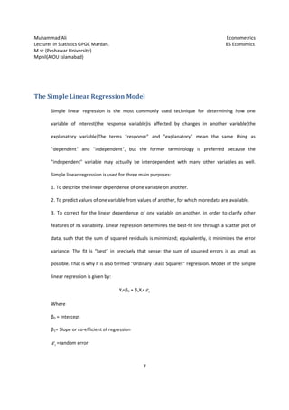 Muhammad Ali Econometrics
Lecturer in Statistics GPGC Mardan. BS Economics
M.sc (Peshawar University)
Mphil(AIOU Islamabad)
7
The Simple Linear Regression Model
Simple linear regression is the most commonly used technique for determining how one
variable of interest(the response variable)is affected by changes in another variable(the
explanatory variable)The terms "response" and "explanatory" mean the same thing as
"dependent" and "independent", but the former terminology is preferred because the
"independent" variable may actually be interdependent with many other variables as well.
Simple linear regression is used for three main purposes:
1. To describe the linear dependence of one variable on another.
2. To predict values of one variable from values of another, for which more data are available.
3. To correct for the linear dependence of one variable on another, in order to clarify other
features of its variability. Linear regression determines the best-fit line through a scatter plot of
data, such that the sum of squared residuals is minimized; equivalently, it minimizes the error
variance. The fit is "best" in precisely that sense: the sum of squared errors is as small as
possible. That is why it is also termed "Ordinary Least Squares" regression. Model of the simple
linear regression is given by:
Yi=β0 + β1Xi+ iε
Where
β0 = Intercept
β1= Slope or co-efficient of regression
iε =random error
 