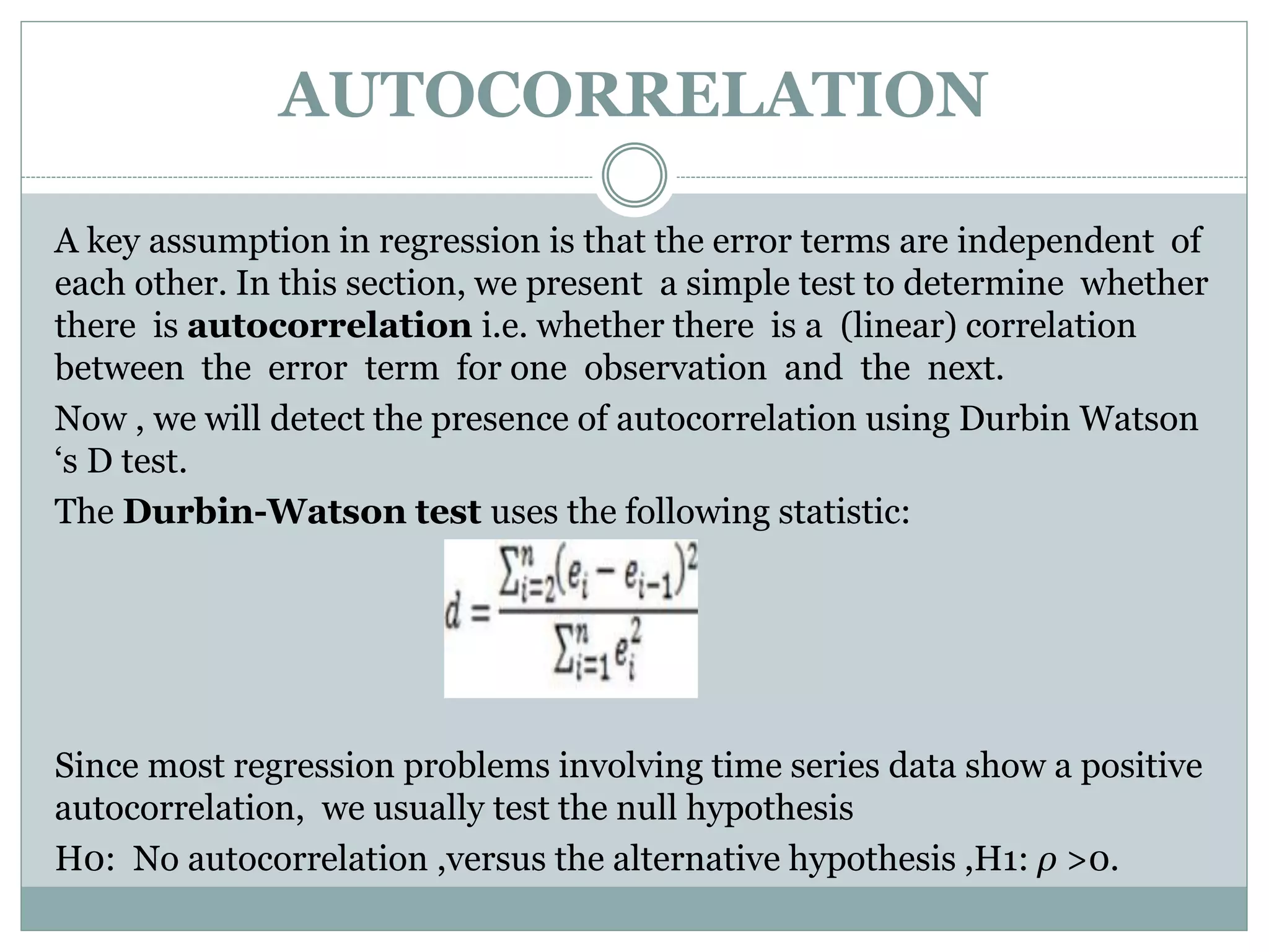 AUTOCORRELATION
A key assumption in regression is that the error terms are independent of
each other. In this section, we present a simple test to determine whether
there is autocorrelation i.e. whether there is a (linear) correlation
between the error term for one observation and the next.
Now , we will detect the presence of autocorrelation using Durbin Watson
‘s D test.
The Durbin-Watson test uses the following statistic:
Since most regression problems involving time series data show a positive
autocorrelation, we usually test the null hypothesis
H0: No autocorrelation ,versus the alternative hypothesis ,H1: ρ >0.
 