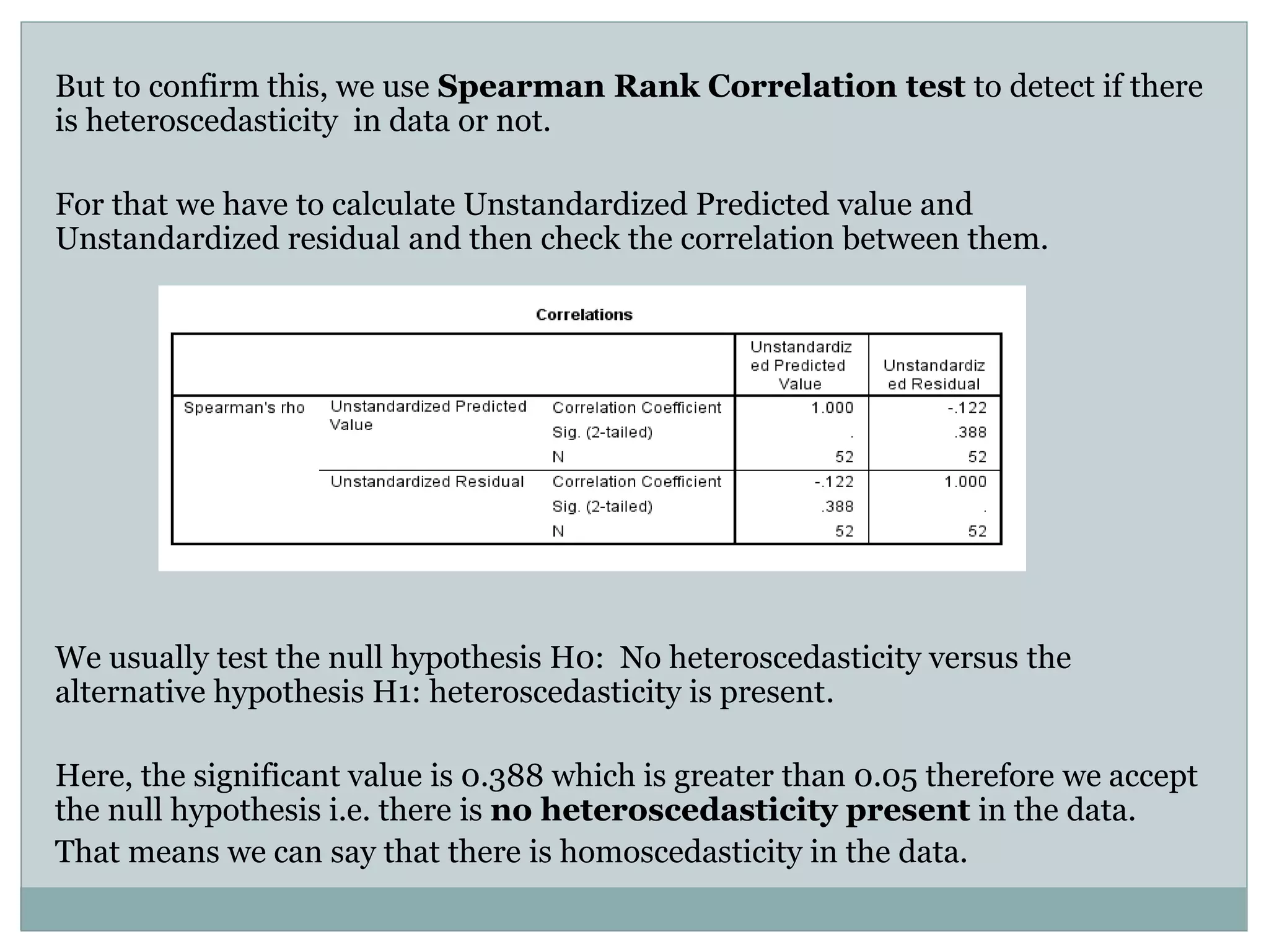But to confirm this, we use Spearman Rank Correlation test to detect if there
is heteroscedasticity in data or not.
For that we have to calculate Unstandardized Predicted value and
Unstandardized residual and then check the correlation between them.
We usually test the null hypothesis H0: No heteroscedasticity versus the
alternative hypothesis H1: heteroscedasticity is present.
Here, the significant value is 0.388 which is greater than 0.05 therefore we accept
the null hypothesis i.e. there is no heteroscedasticity present in the data.
That means we can say that there is homoscedasticity in the data.
 