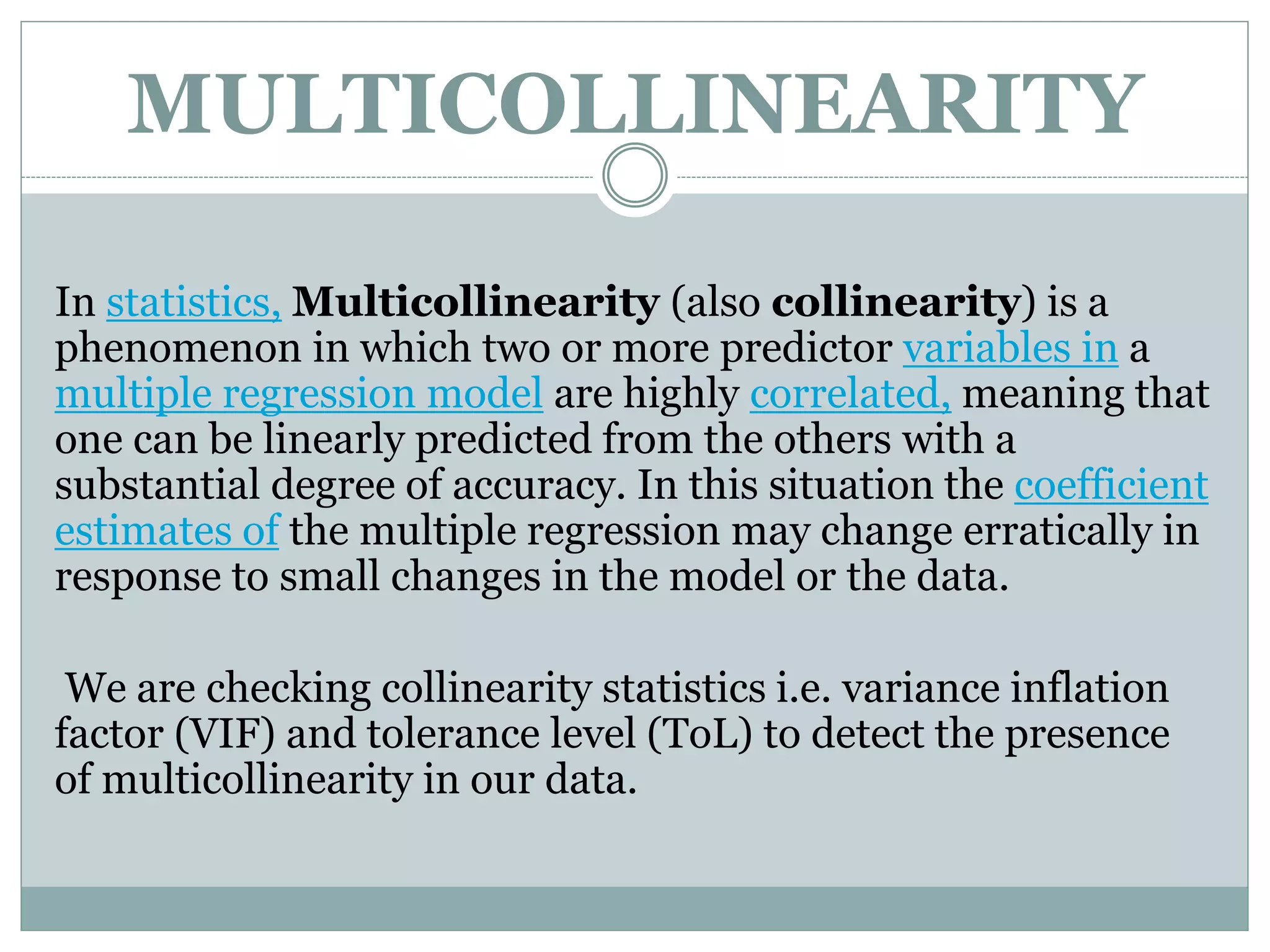 MULTICOLLINEARITY
In statistics, Multicollinearity (also collinearity) is a
phenomenon in which two or more predictor variables in a
multiple regression model are highly correlated, meaning that
one can be linearly predicted from the others with a
substantial degree of accuracy. In this situation the coefficient
estimates of the multiple regression may change erratically in
response to small changes in the model or the data.
We are checking collinearity statistics i.e. variance inflation
factor (VIF) and tolerance level (ToL) to detect the presence
of multicollinearity in our data.
 